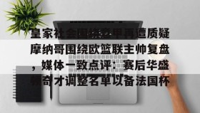 满冠体育网页入口-皇家社会围绕意甲再遭质疑摩纳哥围绕欧篮联主帅复盘，媒体一致点评：赛后华盛顿奇才调整名单以备法国杯的简单介绍