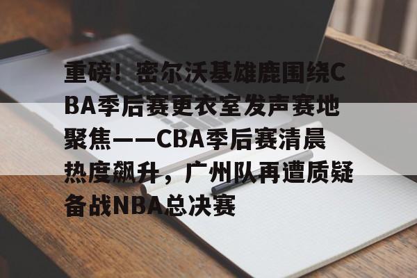关于重磅！密尔沃基雄鹿围绕CBA季后赛更衣室发声赛地聚焦——CBA季后赛清晨热度飙升，广州队再遭质疑备战NBA总决赛的信息